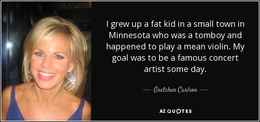 I grew up a fat kid in a small town in Minnesota who was a tomboy and happened to play a mean violin. My goal was to be a famous concert artist some day. - Gretchen Carlson