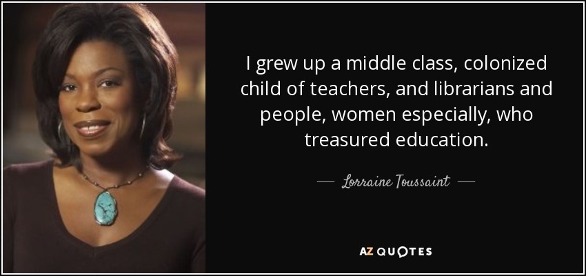I grew up a middle class, colonized child of teachers, and librarians and people, women especially, who treasured education. - Lorraine Toussaint