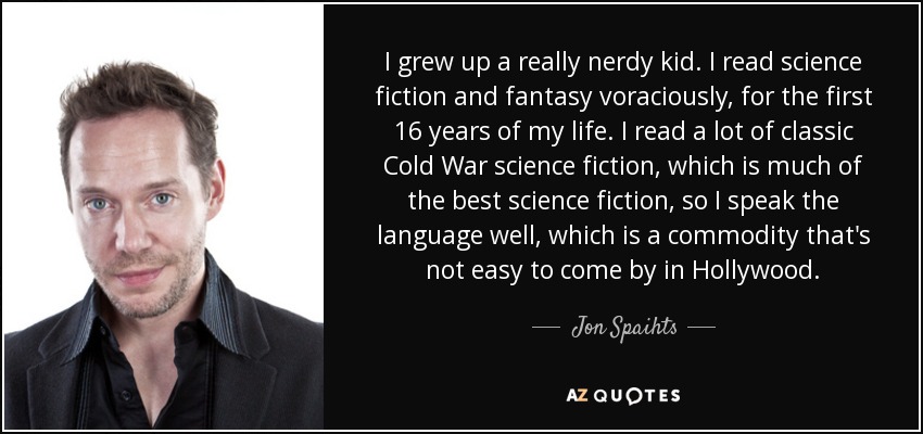 I grew up a really nerdy kid. I read science fiction and fantasy voraciously, for the first 16 years of my life. I read a lot of classic Cold War science fiction, which is much of the best science fiction, so I speak the language well, which is a commodity that's not easy to come by in Hollywood. - Jon Spaihts