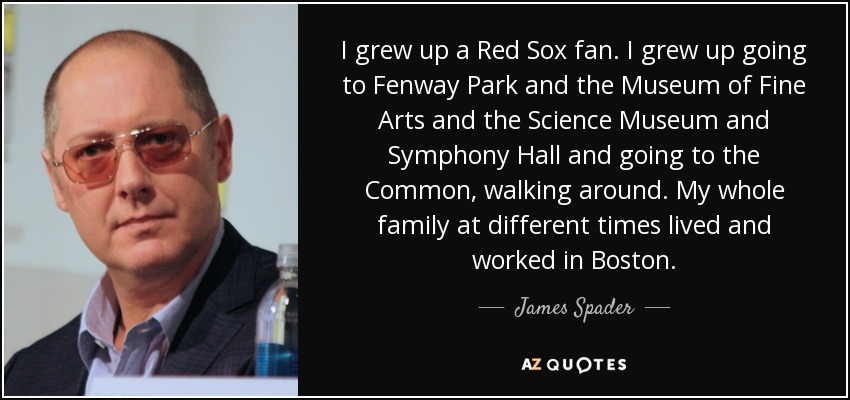 I grew up a Red Sox fan. I grew up going to Fenway Park and the Museum of Fine Arts and the Science Museum and Symphony Hall and going to the Common, walking around. My whole family at different times lived and worked in Boston. - James Spader