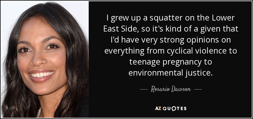 I grew up a squatter on the Lower East Side, so it's kind of a given that I'd have very strong opinions on everything from cyclical violence to teenage pregnancy to environmental justice. - Rosario Dawson