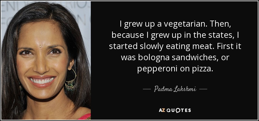 I grew up a vegetarian. Then, because I grew up in the states, I started slowly eating meat. First it was bologna sandwiches, or pepperoni on pizza. - Padma Lakshmi