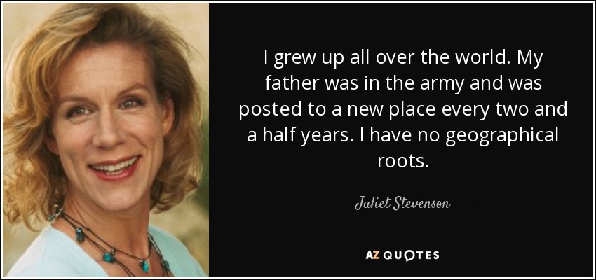 I grew up all over the world. My father was in the army and was posted to a new place every two and a half years. I have no geographical roots. - Juliet Stevenson