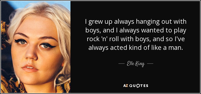 I grew up always hanging out with boys, and I always wanted to play rock 'n' roll with boys, and so I've always acted kind of like a man. - Elle King