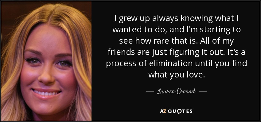 I grew up always knowing what I wanted to do, and I'm starting to see how rare that is. All of my friends are just figuring it out. It's a process of elimination until you find what you love. - Lauren Conrad
