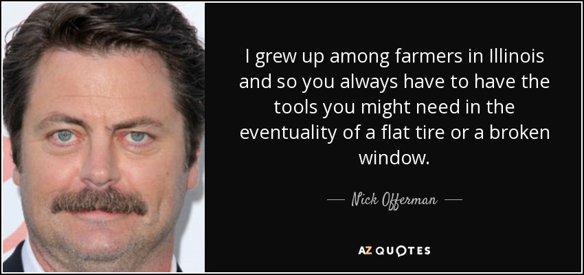 I grew up among farmers in Illinois and so you always have to have the tools you might need in the eventuality of a flat tire or a broken window. - Nick Offerman