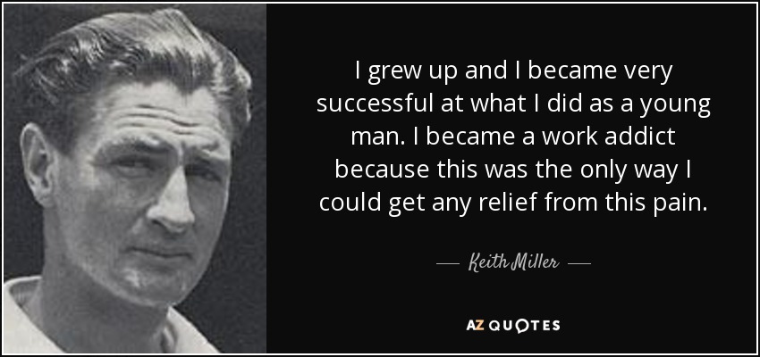I grew up and I became very successful at what I did as a young man. I became a work addict because this was the only way I could get any relief from this pain. - Keith Miller