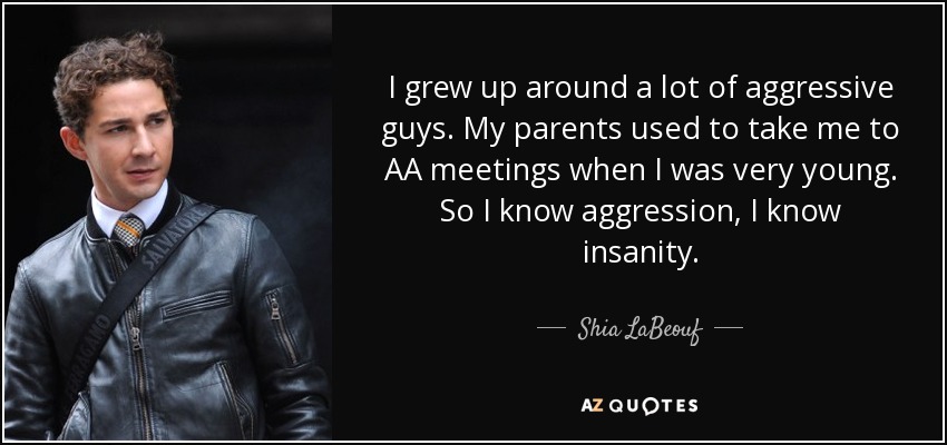 I grew up around a lot of aggressive guys. My parents used to take me to AA meetings when I was very young. So I know aggression, I know insanity. - Shia LaBeouf