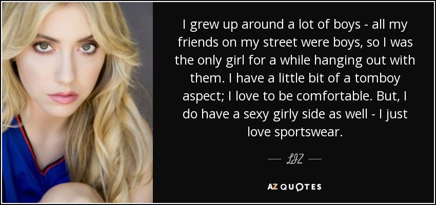 I grew up around a lot of boys - all my friends on my street were boys, so I was the only girl for a while hanging out with them. I have a little bit of a tomboy aspect; I love to be comfortable. But, I do have a sexy girly side as well - I just love sportswear. - LIZ