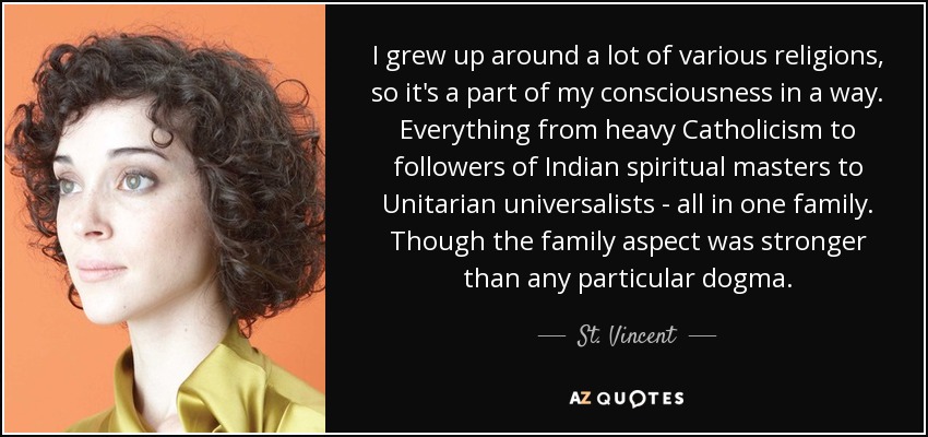 I grew up around a lot of various religions, so it's a part of my consciousness in a way. Everything from heavy Catholicism to followers of Indian spiritual masters to Unitarian universalists - all in one family. Though the family aspect was stronger than any particular dogma. - St. Vincent
