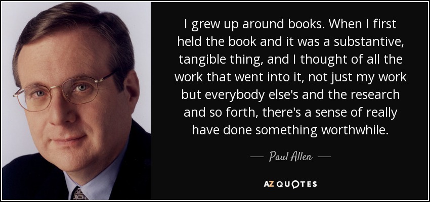 I grew up around books. When I first held the book and it was a substantive, tangible thing, and I thought of all the work that went into it, not just my work but everybody else's and the research and so forth, there's a sense of really have done something worthwhile. - Paul Allen
