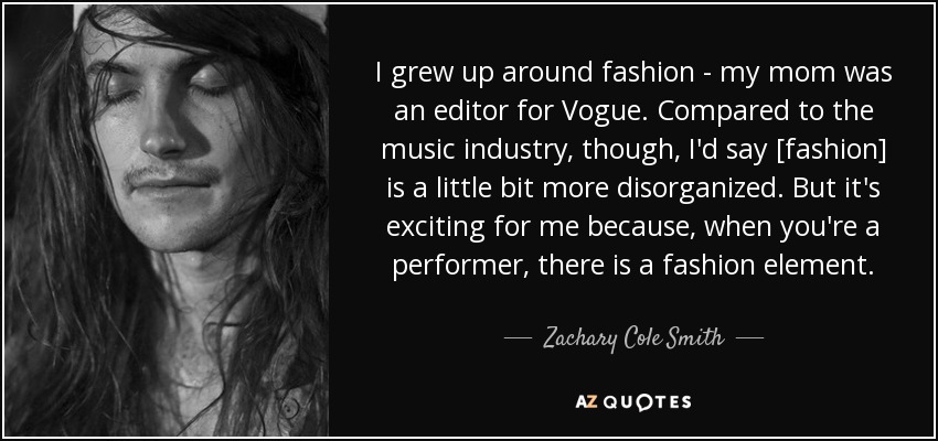 I grew up around fashion - my mom was an editor for Vogue. Compared to the music industry, though, I'd say [fashion] is a little bit more disorganized. But it's exciting for me because, when you're a performer, there is a fashion element. - Zachary Cole Smith