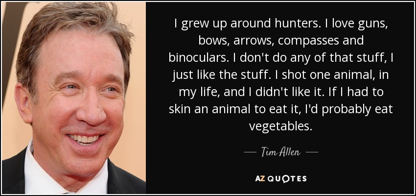 I grew up around hunters. I love guns, bows, arrows, compasses and binoculars. I don't do any of that stuff, I just like the stuff. I shot one animal, in my life, and I didn't like it. If I had to skin an animal to eat it, I'd probably eat vegetables. - Tim Allen