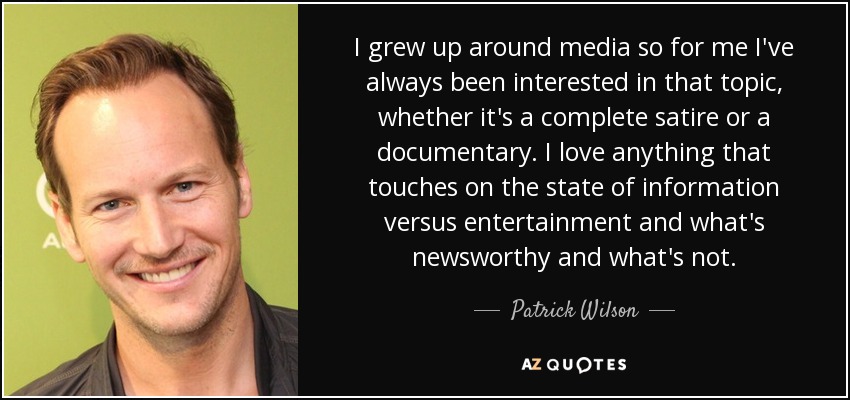 I grew up around media so for me I've always been interested in that topic, whether it's a complete satire or a documentary. I love anything that touches on the state of information versus entertainment and what's newsworthy and what's not. - Patrick Wilson