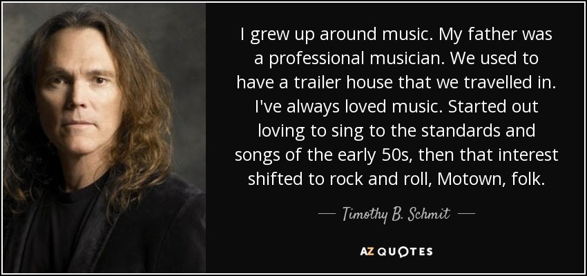 I grew up around music. My father was a professional musician. We used to have a trailer house that we travelled in. I've always loved music. Started out loving to sing to the standards and songs of the early 50s, then that interest shifted to rock and roll, Motown, folk. - Timothy B. Schmit