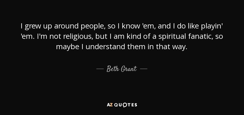 I grew up around people, so I know 'em, and I do like playin' 'em. I'm not religious, but I am kind of a spiritual fanatic, so maybe I understand them in that way. - Beth Grant