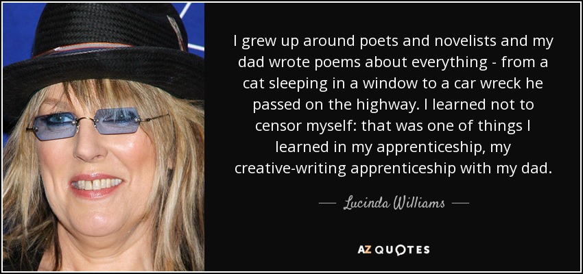 I grew up around poets and novelists and my dad wrote poems about everything - from a cat sleeping in a window to a car wreck he passed on the highway. I learned not to censor myself: that was one of things I learned in my apprenticeship, my creative-writing apprenticeship with my dad. - Lucinda Williams