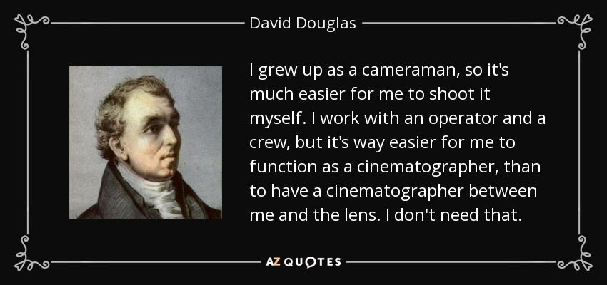I grew up as a cameraman, so it's much easier for me to shoot it myself. I work with an operator and a crew, but it's way easier for me to function as a cinematographer, than to have a cinematographer between me and the lens. I don't need that. - David Douglas