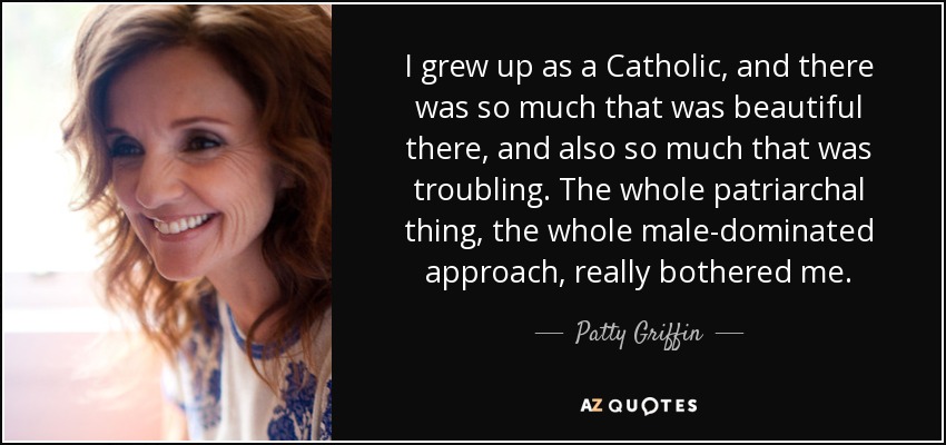 I grew up as a Catholic, and there was so much that was beautiful there, and also so much that was troubling. The whole patriarchal thing, the whole male-dominated approach, really bothered me. - Patty Griffin