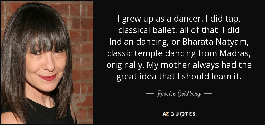 I grew up as a dancer. I did tap, classical ballet, all of that. I did Indian dancing, or Bharata Natyam, classic temple dancing from Madras, originally. My mother always had the great idea that I should learn it. - Roselee Goldberg