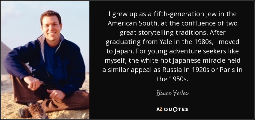 I grew up as a fifth-generation Jew in the American South, at the confluence of two great storytelling traditions. After graduating from Yale in the 1980s, I moved to Japan. For young adventure seekers like myself, the white-hot Japanese miracle held a similar appeal as Russia in 1920s or Paris in the 1950s. - Bruce Feiler