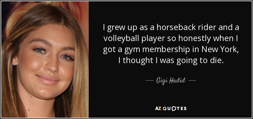 I grew up as a horseback rider and a volleyball player so honestly when I got a gym membership in New York, I thought I was going to die. - Gigi Hadid