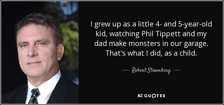 I grew up as a little 4- and 5-year-old kid, watching Phil Tippett and my dad make monsters in our garage. That's what I did, as a child. - Robert Stromberg