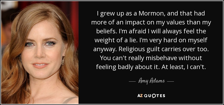 I grew up as a Mormon, and that had more of an impact on my values than my beliefs. I'm afraid I will always feel the weight of a lie. I'm very hard on myself anyway. Religious guilt carries over too. You can't really misbehave without feeling badly about it. At least, I can't. - Amy Adams