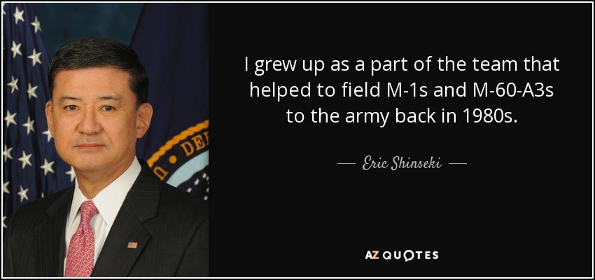 I grew up as a part of the team that helped to field M-1s and M-60-A3s to the army back in 1980s. - Eric Shinseki