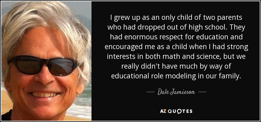 I grew up as an only child of two parents who had dropped out of high school. They had enormous respect for education and encouraged me as a child when I had strong interests in both math and science, but we really didn't have much by way of educational role modeling in our family. - Dale Jamieson