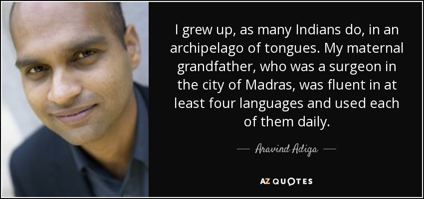 I grew up, as many Indians do, in an archipelago of tongues. My maternal grandfather, who was a surgeon in the city of Madras, was fluent in at least four languages and used each of them daily. - Aravind Adiga