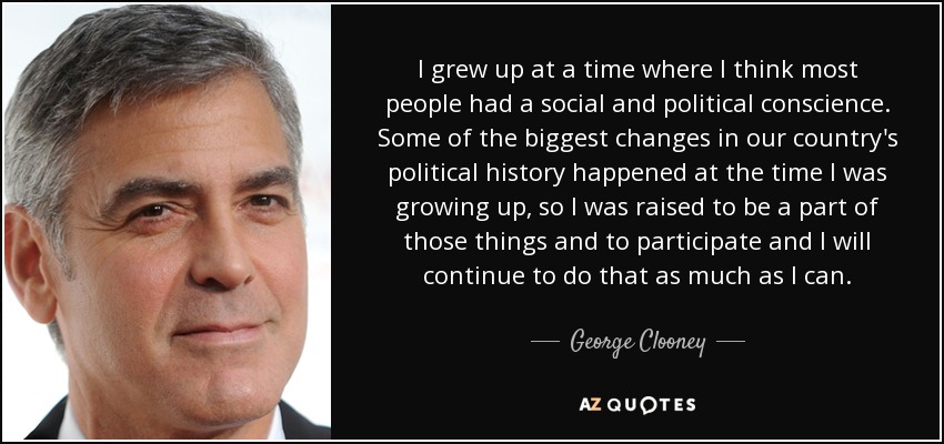 I grew up at a time where I think most people had a social and political conscience. Some of the biggest changes in our country's political history happened at the time I was growing up, so I was raised to be a part of those things and to participate and I will continue to do that as much as I can. - George Clooney