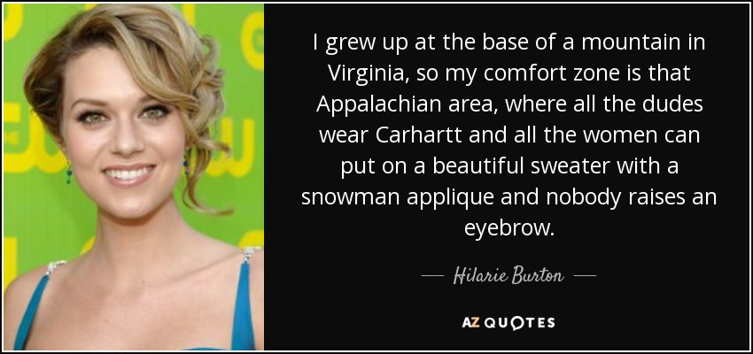 I grew up at the base of a mountain in Virginia, so my comfort zone is that Appalachian area, where all the dudes wear Carhartt and all the women can put on a beautiful sweater with a snowman applique and nobody raises an eyebrow. - Hilarie Burton