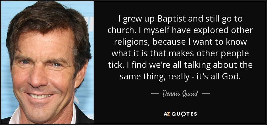 I grew up Baptist and still go to church. I myself have explored other religions, because I want to know what it is that makes other people tick. I find we're all talking about the same thing, really - it's all God. - Dennis Quaid
