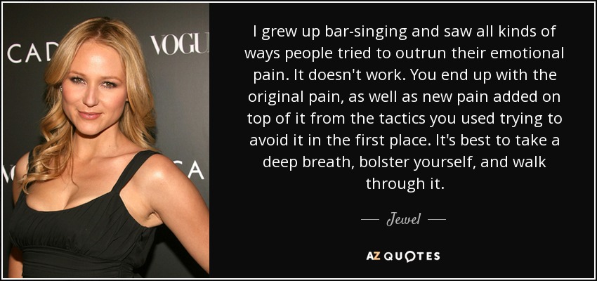 I grew up bar-singing and saw all kinds of ways people tried to outrun their emotional pain. It doesn't work. You end up with the original pain, as well as new pain added on top of it from the tactics you used trying to avoid it in the first place. It's best to take a deep breath, bolster yourself, and walk through it. - Jewel