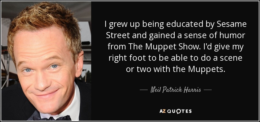 I grew up being educated by Sesame Street and gained a sense of humor from The Muppet Show. I'd give my right foot to be able to do a scene or two with the Muppets. - Neil Patrick Harris
