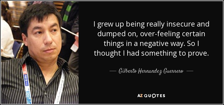 I grew up being really insecure and dumped on, over-feeling certain things in a negative way. So I thought I had something to prove. - Gilberto Hernandez Guerrero