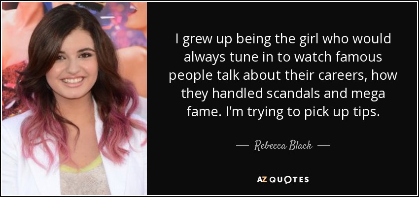 I grew up being the girl who would always tune in to watch famous people talk about their careers, how they handled scandals and mega fame. I'm trying to pick up tips. - Rebecca Black