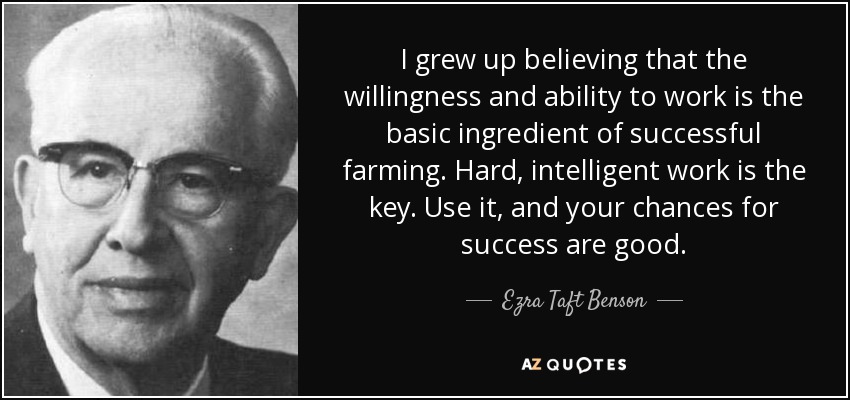 I grew up believing that the willingness and ability to work is the basic ingredient of successful farming. Hard, intelligent work is the key. Use it, and your chances for success are good. - Ezra Taft Benson