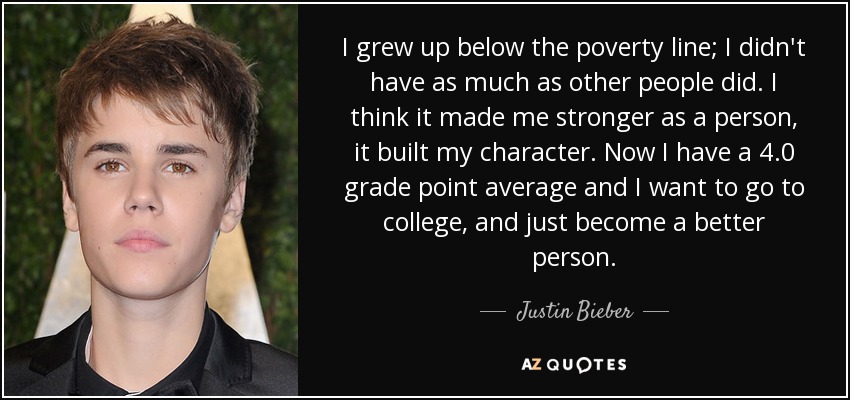 I grew up below the poverty line; I didn't have as much as other people did. I think it made me stronger as a person, it built my character. Now I have a 4.0 grade point average and I want to go to college, and just become a better person. - Justin Bieber