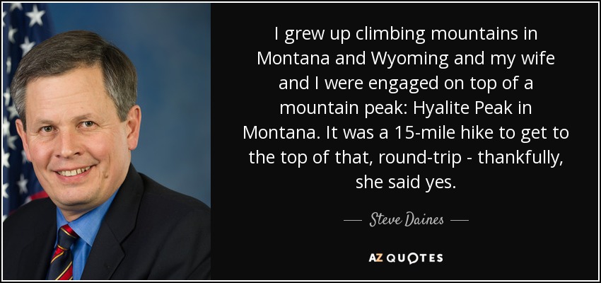 I grew up climbing mountains in Montana and Wyoming and my wife and I were engaged on top of a mountain peak: Hyalite Peak in Montana. It was a 15-mile hike to get to the top of that, round-trip - thankfully, she said yes. - Steve Daines
