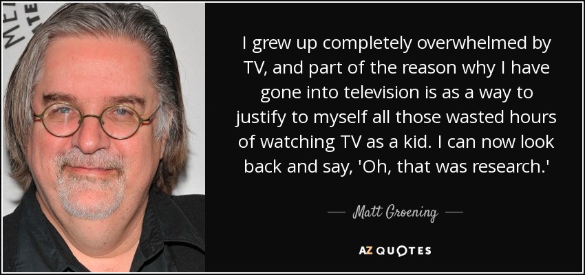 I grew up completely overwhelmed by TV, and part of the reason why I have gone into television is as a way to justify to myself all those wasted hours of watching TV as a kid. I can now look back and say, 'Oh, that was research.' - Matt Groening