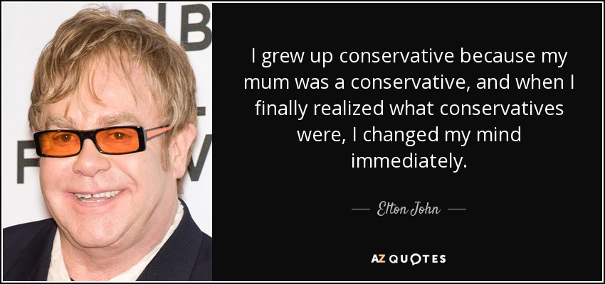 I grew up conservative because my mum was a conservative, and when I finally realized what conservatives were, I changed my mind immediately. - Elton John