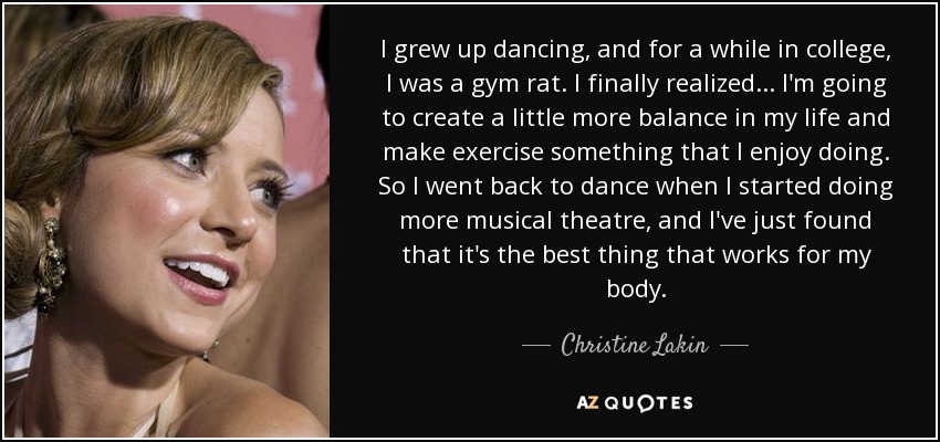 I grew up dancing, and for a while in college, I was a gym rat. I finally realized... I'm going to create a little more balance in my life and make exercise something that I enjoy doing. So I went back to dance when I started doing more musical theatre, and I've just found that it's the best thing that works for my body. - Christine Lakin