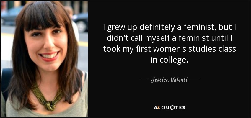 I grew up definitely a feminist, but I didn't call myself a feminist until I took my first women's studies class in college. - Jessica Valenti