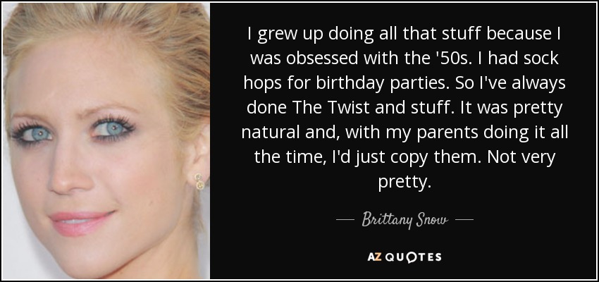 I grew up doing all that stuff because I was obsessed with the '50s. I had sock hops for birthday parties. So I've always done The Twist and stuff. It was pretty natural and, with my parents doing it all the time, I'd just copy them. Not very pretty. - Brittany Snow