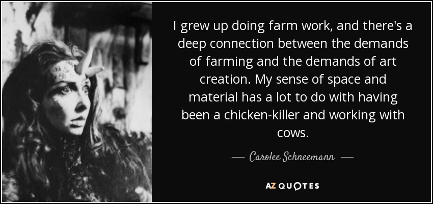 I grew up doing farm work, and there's a deep connection between the demands of farming and the demands of art creation. My sense of space and material has a lot to do with having been a chicken-killer and working with cows. - Carolee Schneemann