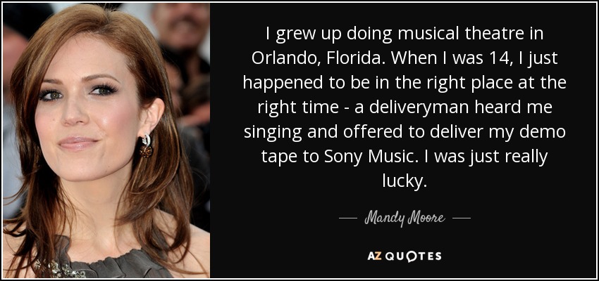 I grew up doing musical theatre in Orlando, Florida. When I was 14, I just happened to be in the right place at the right time - a deliveryman heard me singing and offered to deliver my demo tape to Sony Music. I was just really lucky. - Mandy Moore