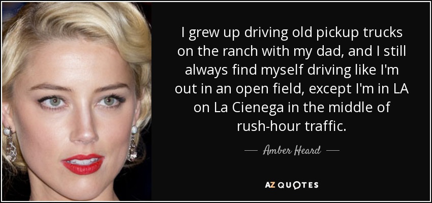 I grew up driving old pickup trucks on the ranch with my dad, and I still always find myself driving like I'm out in an open field, except I'm in LA on La Cienega in the middle of rush-hour traffic. - Amber Heard