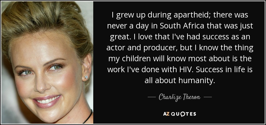 I grew up during apartheid; there was never a day in South Africa that was just great. I love that I've had success as an actor and producer, but I know the thing my children will know most about is the work I've done with HIV. Success in life is all about humanity. - Charlize Theron